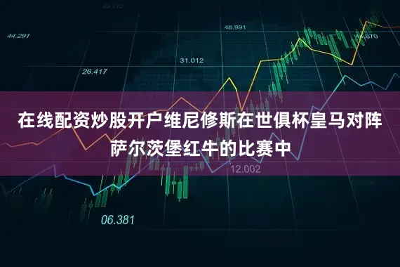 在线配资炒股开户维尼修斯在世俱杯皇马对阵萨尔茨堡红牛的比赛中