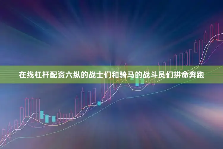 在线杠杆配资六纵的战士们和骑马的战斗员们拼命奔跑
