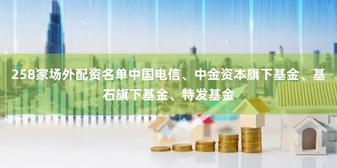 258家场外配资名单中国电信、中金资本旗下基金、基石旗下基金、特发基金