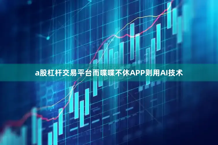 a股杠杆交易平台而喋喋不休APP则用AI技术