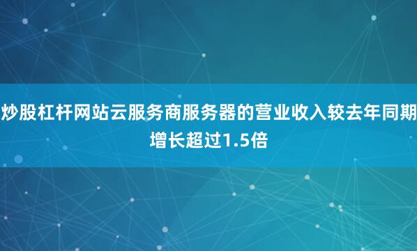 炒股杠杆网站云服务商服务器的营业收入较去年同期增长超过1.5倍