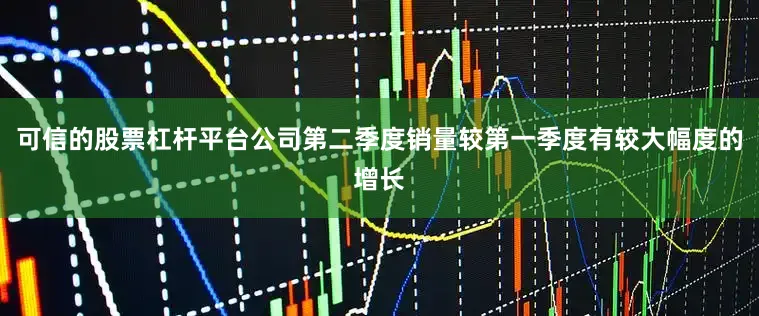 可信的股票杠杆平台公司第二季度销量较第一季度有较大幅度的增长