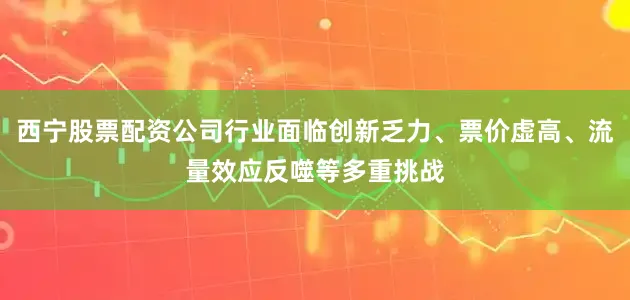 西宁股票配资公司行业面临创新乏力、票价虚高、流量效应反噬等多重挑战