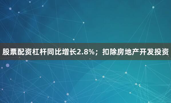 股票配资杠杆同比增长2.8%；扣除房地产开发投资