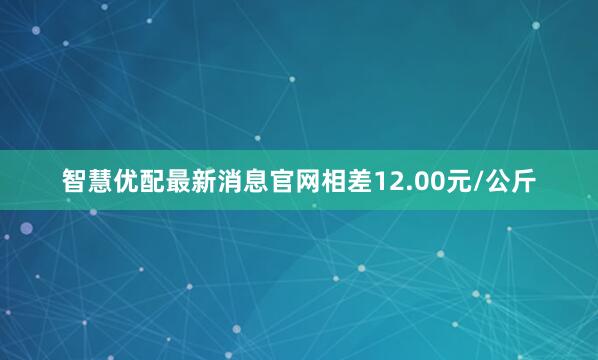 智慧优配最新消息官网相差12.00元/公斤