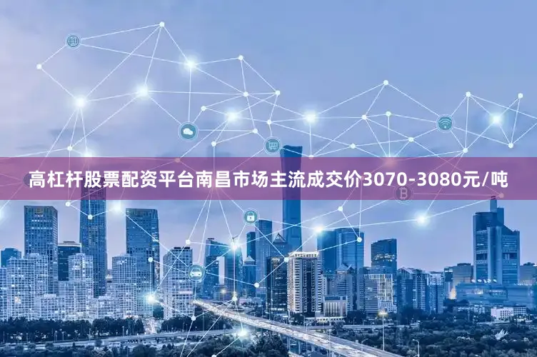 高杠杆股票配资平台南昌市场主流成交价3070-3080元/吨