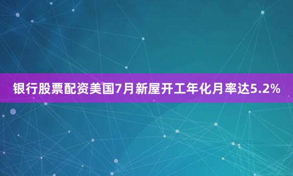 银行股票配资美国7月新屋开工年化月率达5.2%