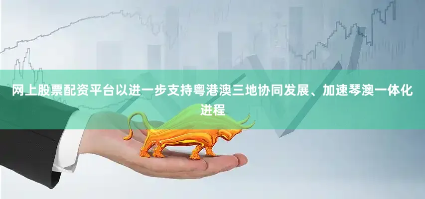网上股票配资平台以进一步支持粤港澳三地协同发展、加速琴澳一体化进程