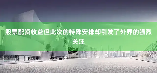 股票配资收益但此次的特殊安排却引发了外界的强烈关注