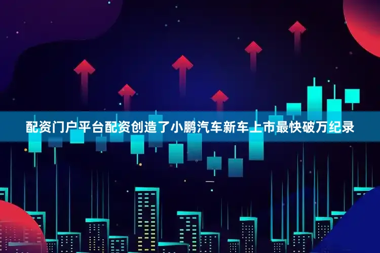 配资门户平台配资创造了小鹏汽车新车上市最快破万纪录