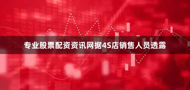 专业股票配资资讯网据4S店销售人员透露