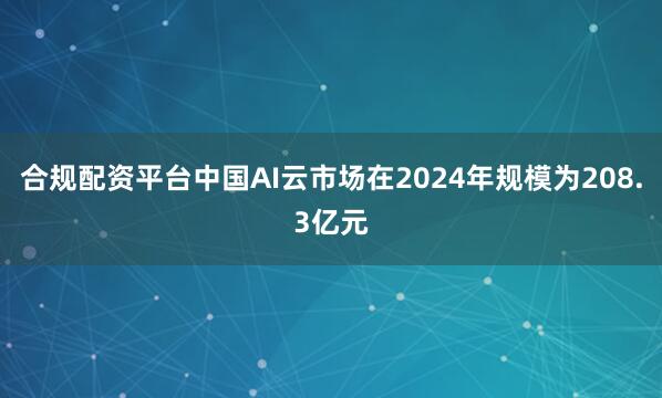 合规配资平台中国AI云市场在2024年规模为208.3亿元