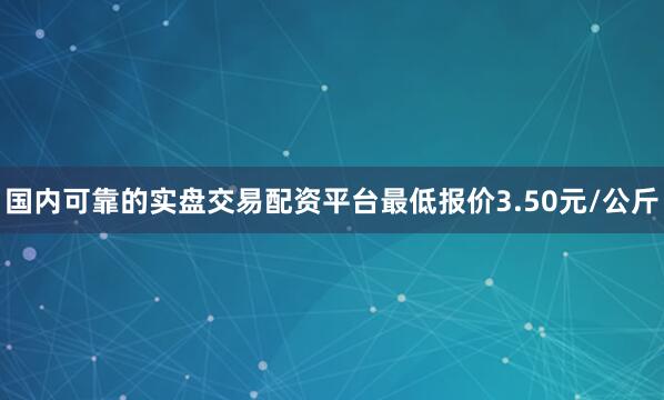 国内可靠的实盘交易配资平台最低报价3.50元/公斤