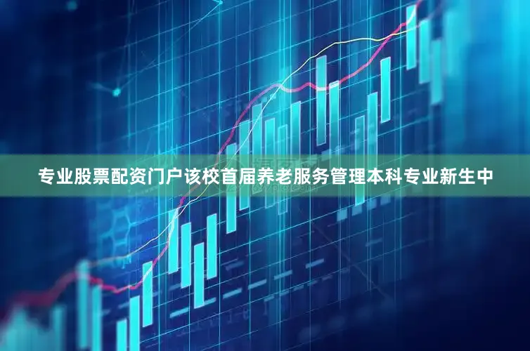 专业股票配资门户该校首届养老服务管理本科专业新生中