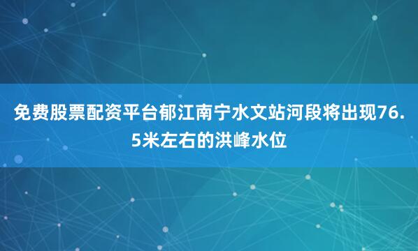 免费股票配资平台郁江南宁水文站河段将出现76.5米左右的洪峰水位