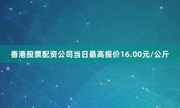 香港股票配资公司当日最高报价16.00元/公斤