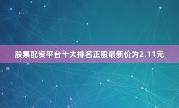 股票配资平台十大排名正股最新价为2.11元