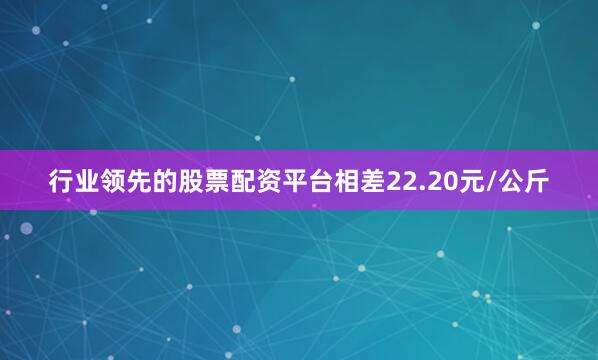 行业领先的股票配资平台相差22.20元/公斤