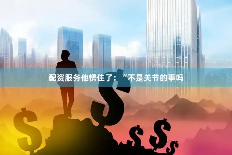 配资服务他愣住了：“不是关节的事吗