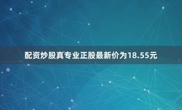 配资炒股真专业正股最新价为18.55元