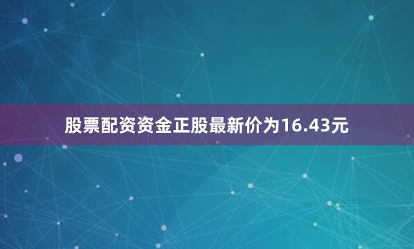 股票配资资金正股最新价为16.43元