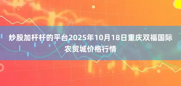 炒股加杆杆的平台2025年10月18日重庆双福国际农贸城价格行情